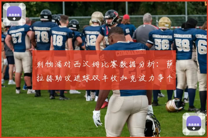 利物浦对西汉姆比赛数据分析：萨拉赫助攻进球双丰收加克波力争个人职业生涯50球