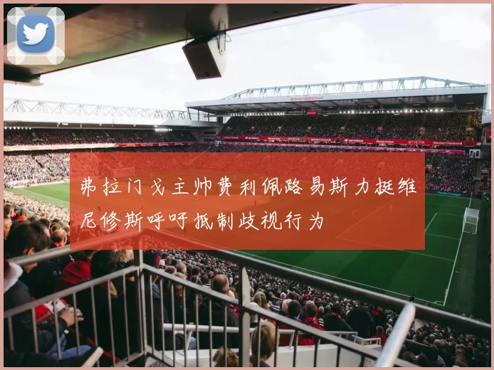 弗拉门戈主帅费利佩路易斯力挺维尼修斯呼吁抵制歧视行为