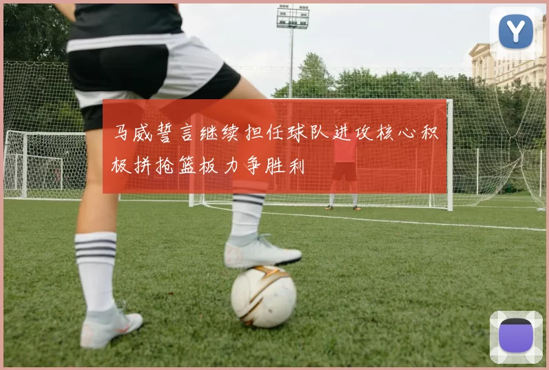 马威誓言继续担任球队进攻核心积极拼抢篮板力争胜利
