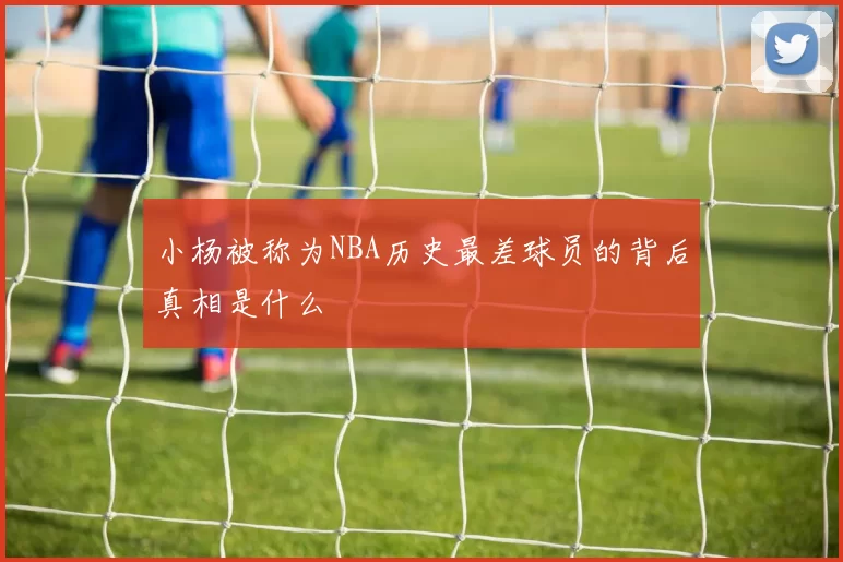 小杨被称为NBA历史最差球员的背后真相是什么