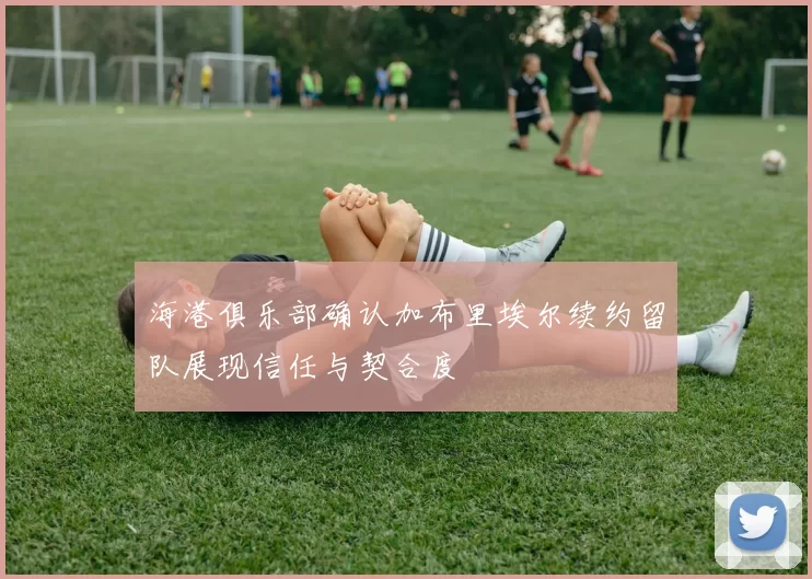 海港俱乐部确认加布里埃尔续约留队展现信任与契合度