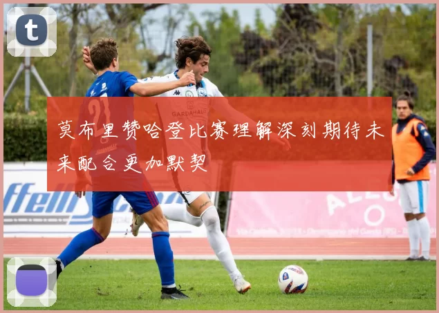 莫布里赞哈登比赛理解深刻期待未来配合更加默契