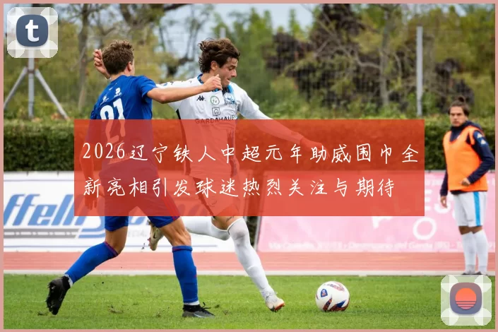 2026辽宁铁人中超元年助威围巾全新亮相引发球迷热烈关注与期待