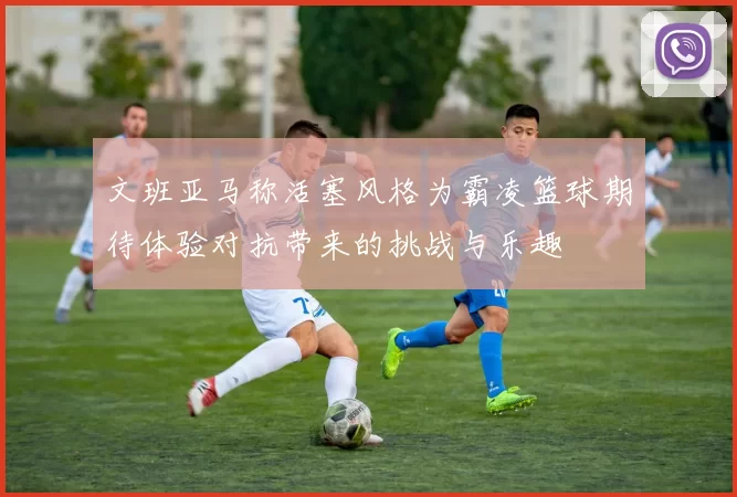 文班亚马称活塞风格为霸凌篮球期待体验对抗带来的挑战与乐趣