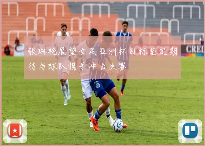 张琳艳展望女足亚洲杯目标坚定期待与球队携手冲击决赛