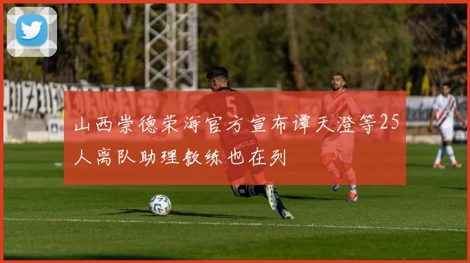 山西崇德荣海官方宣布谭天澄等25人离队助理教练也在列